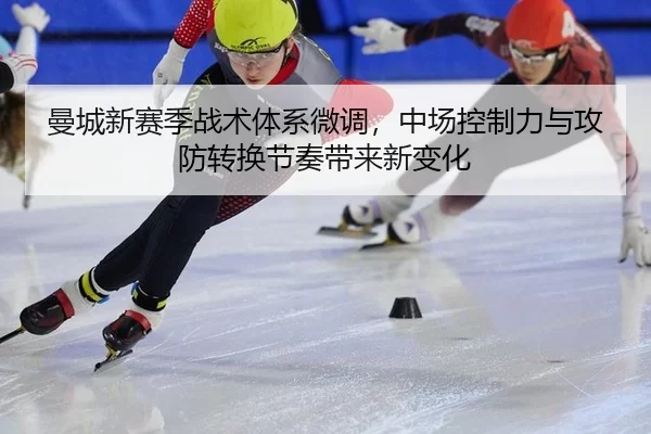 曼城新赛季战术体系微调，中场控制力与攻防转换节奏带来新变化